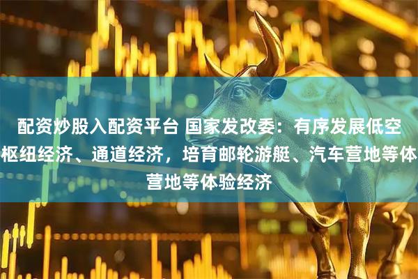 配资炒股入配资平台 国家发改委：有序发展低空经济、枢纽经济、通道经济，培育邮轮游艇、汽车营地等体验经济