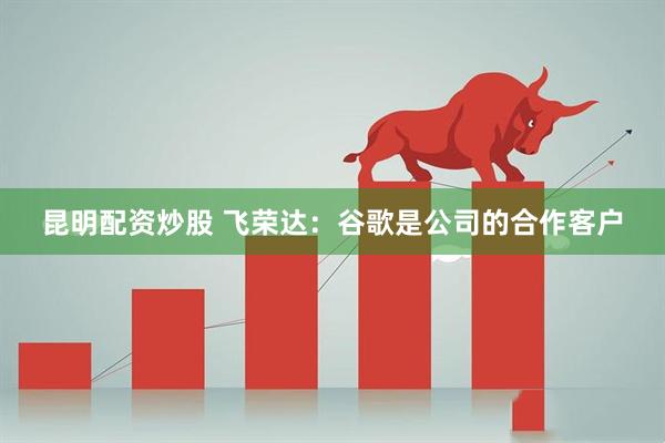 昆明配资炒股 飞荣达：谷歌是公司的合作客户