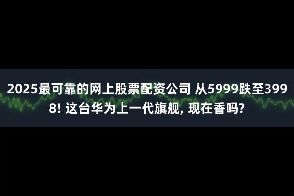 2025最可靠的网上股票配资公司 从5999跌至3998! 这台华为上一代旗舰, 现在香吗?