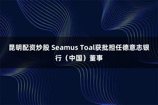 昆明配资炒股 Seamus Toal获批担任德意志银行（中国）董事