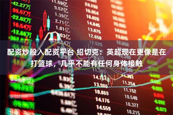 配资炒股入配资平台 绍切克：英超现在更像是在打篮球，几乎不能有任何身体接触