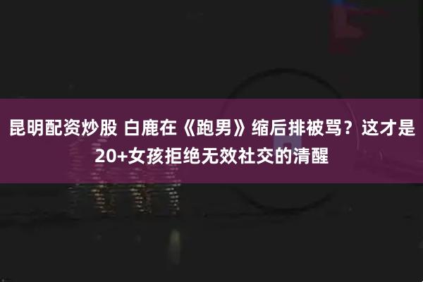 昆明配资炒股 白鹿在《跑男》缩后排被骂？这才是20+女孩拒绝无效社交的清醒