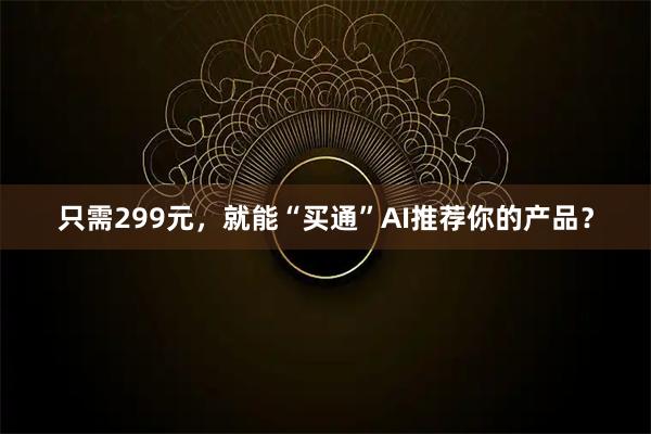 只需299元，就能“买通”AI推荐你的产品？
