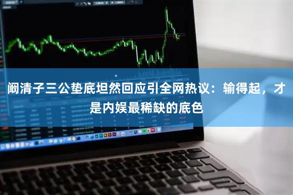 阚清子三公垫底坦然回应引全网热议：输得起，才是内娱最稀缺的底色