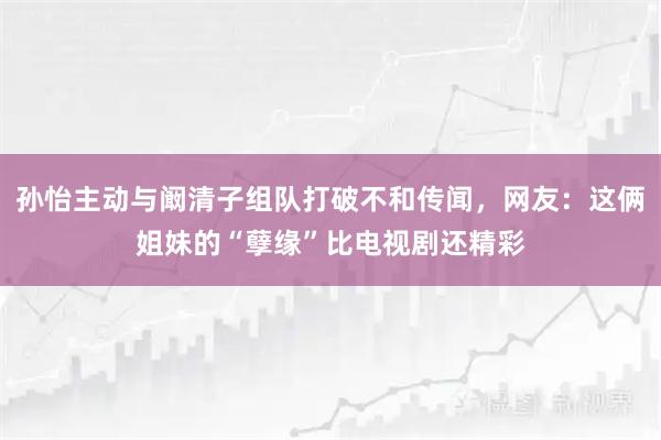 孙怡主动与阚清子组队打破不和传闻，网友：这俩姐妹的“孽缘”比电视剧还精彩
