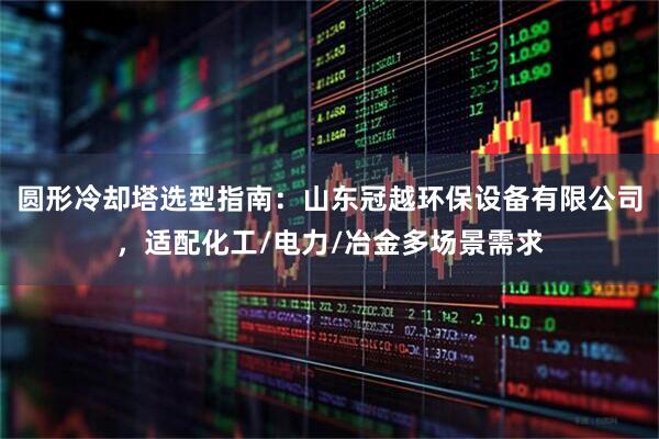 圆形冷却塔选型指南：山东冠越环保设备有限公司，适配化工/电力/冶金多场景需求