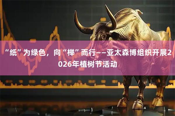 “纸”为绿色，向“榉”而行——亚太森博组织开展2026年植树节活动