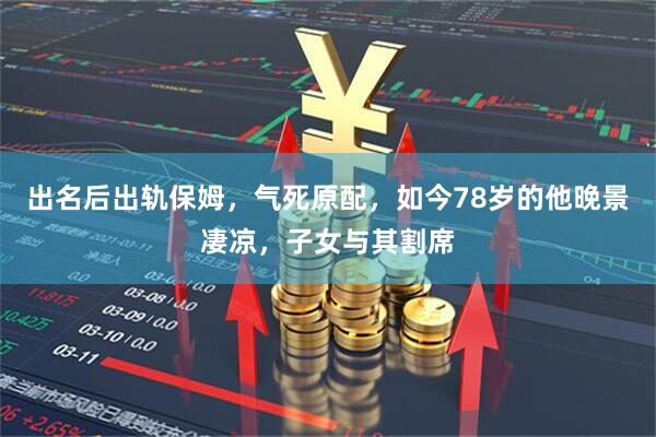 出名后出轨保姆，气死原配，如今78岁的他晚景凄凉，子女与其割席